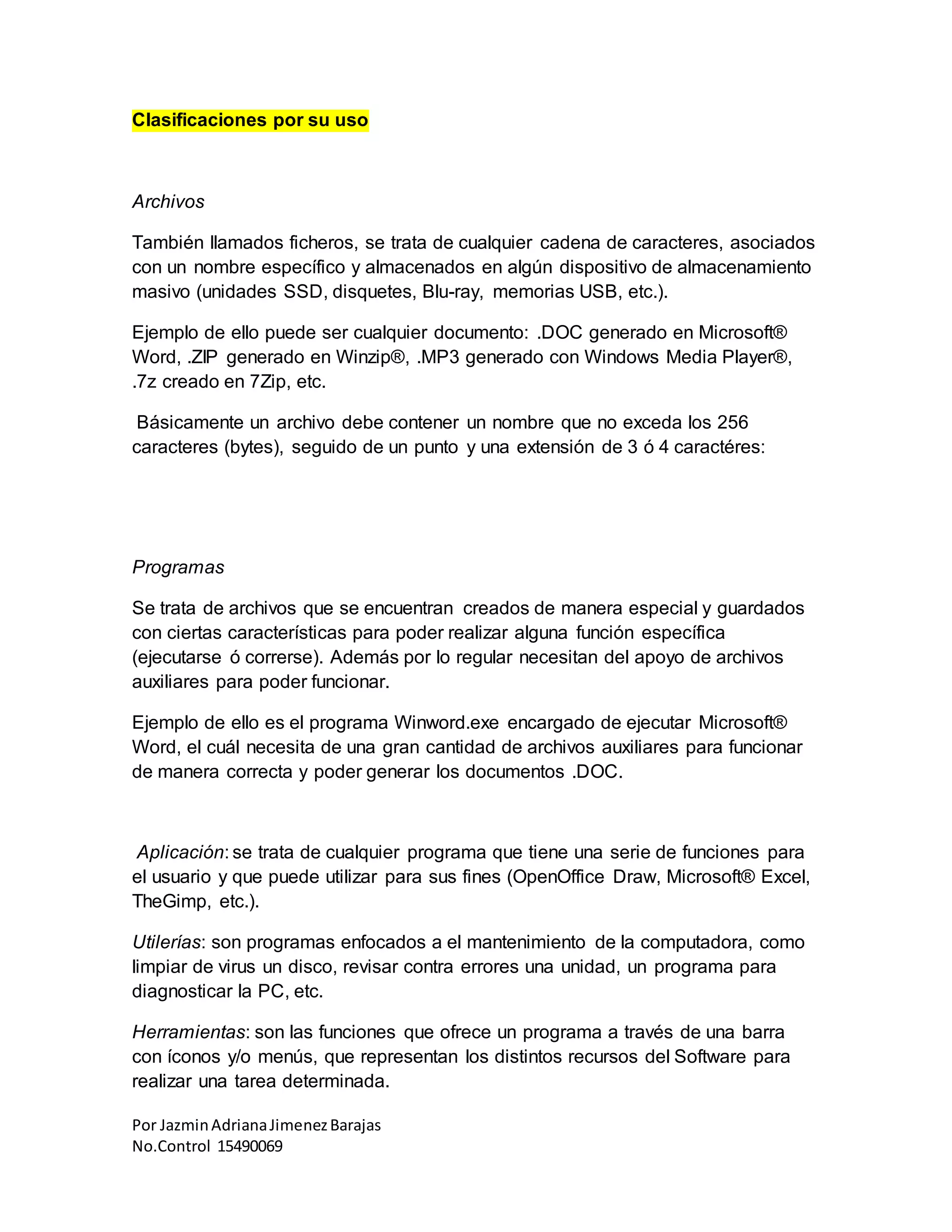 Por JazminAdrianaJimenezBarajas
No.Control 15490069
Clasificaciones por su uso
Archivos
También llamados ficheros, se trata de cualquier cadena de caracteres, asociados
con un nombre específico y almacenados en algún dispositivo de almacenamiento
masivo (unidades SSD, disquetes, Blu-ray, memorias USB, etc.).
Ejemplo de ello puede ser cualquier documento: .DOC generado en Microsoft®
Word, .ZIP generado en Winzip®, .MP3 generado con Windows Media Player®,
.7z creado en 7Zip, etc.
Básicamente un archivo debe contener un nombre que no exceda los 256
caracteres (bytes), seguido de un punto y una extensión de 3 ó 4 caractéres:
Programas
Se trata de archivos que se encuentran creados de manera especial y guardados
con ciertas características para poder realizar alguna función específica
(ejecutarse ó correrse). Además por lo regular necesitan del apoyo de archivos
auxiliares para poder funcionar.
Ejemplo de ello es el programa Winword.exe encargado de ejecutar Microsoft®
Word, el cuál necesita de una gran cantidad de archivos auxiliares para funcionar
de manera correcta y poder generar los documentos .DOC.
Aplicación: se trata de cualquier programa que tiene una serie de funciones para
el usuario y que puede utilizar para sus fines (OpenOffice Draw, Microsoft® Excel,
TheGimp, etc.).
Utilerías: son programas enfocados a el mantenimiento de la computadora, como
limpiar de virus un disco, revisar contra errores una unidad, un programa para
diagnosticar la PC, etc.
Herramientas: son las funciones que ofrece un programa a través de una barra
con íconos y/o menús, que representan los distintos recursos del Software para
realizar una tarea determinada.
 
