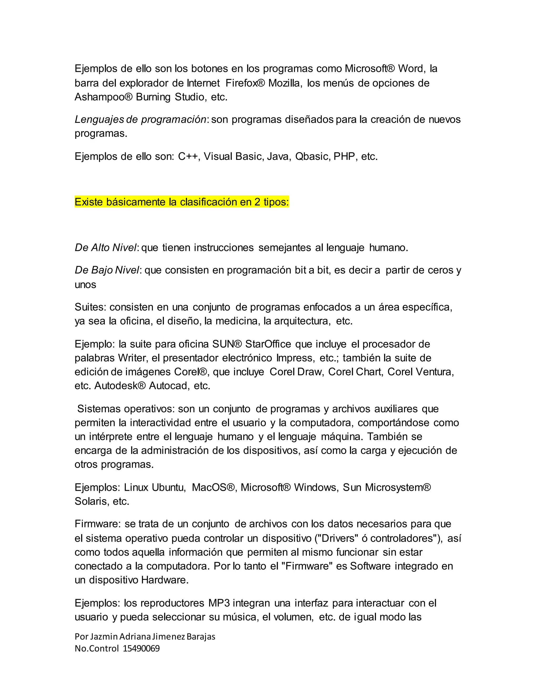 Por JazminAdrianaJimenezBarajas
No.Control 15490069
Ejemplos de ello son los botones en los programas como Microsoft® Word, la
barra del explorador de Internet Firefox® Mozilla, los menús de opciones de
Ashampoo® Burning Studio, etc.
Lenguajes de programación: son programas diseñados para la creación de nuevos
programas.
Ejemplos de ello son: C++, Visual Basic, Java, Qbasic, PHP, etc.
Existe básicamente la clasificación en 2 tipos:
De Alto Nivel: que tienen instrucciones semejantes al lenguaje humano.
De Bajo Nivel: que consisten en programación bit a bit, es decir a partir de ceros y
unos
Suites: consisten en una conjunto de programas enfocados a un área específica,
ya sea la oficina, el diseño, la medicina, la arquitectura, etc.
Ejemplo: la suite para oficina SUN® StarOffice que incluye el procesador de
palabras Writer, el presentador electrónico Impress, etc.; también la suite de
edición de imágenes Corel®, que incluye Corel Draw, Corel Chart, Corel Ventura,
etc. Autodesk® Autocad, etc.
Sistemas operativos: son un conjunto de programas y archivos auxiliares que
permiten la interactividad entre el usuario y la computadora, comportándose como
un intérprete entre el lenguaje humano y el lenguaje máquina. También se
encarga de la administración de los dispositivos, así como la carga y ejecución de
otros programas.
Ejemplos: Linux Ubuntu, MacOS®, Microsoft® Windows, Sun Microsystem®
Solaris, etc.
Firmware: se trata de un conjunto de archivos con los datos necesarios para que
el sistema operativo pueda controlar un dispositivo ("Drivers" ó controladores"), así
como todos aquella información que permiten al mismo funcionar sin estar
conectado a la computadora. Por lo tanto el "Firmware" es Software integrado en
un dispositivo Hardware.
Ejemplos: los reproductores MP3 integran una interfaz para interactuar con el
usuario y pueda seleccionar su música, el volumen, etc. de igual modo las
 