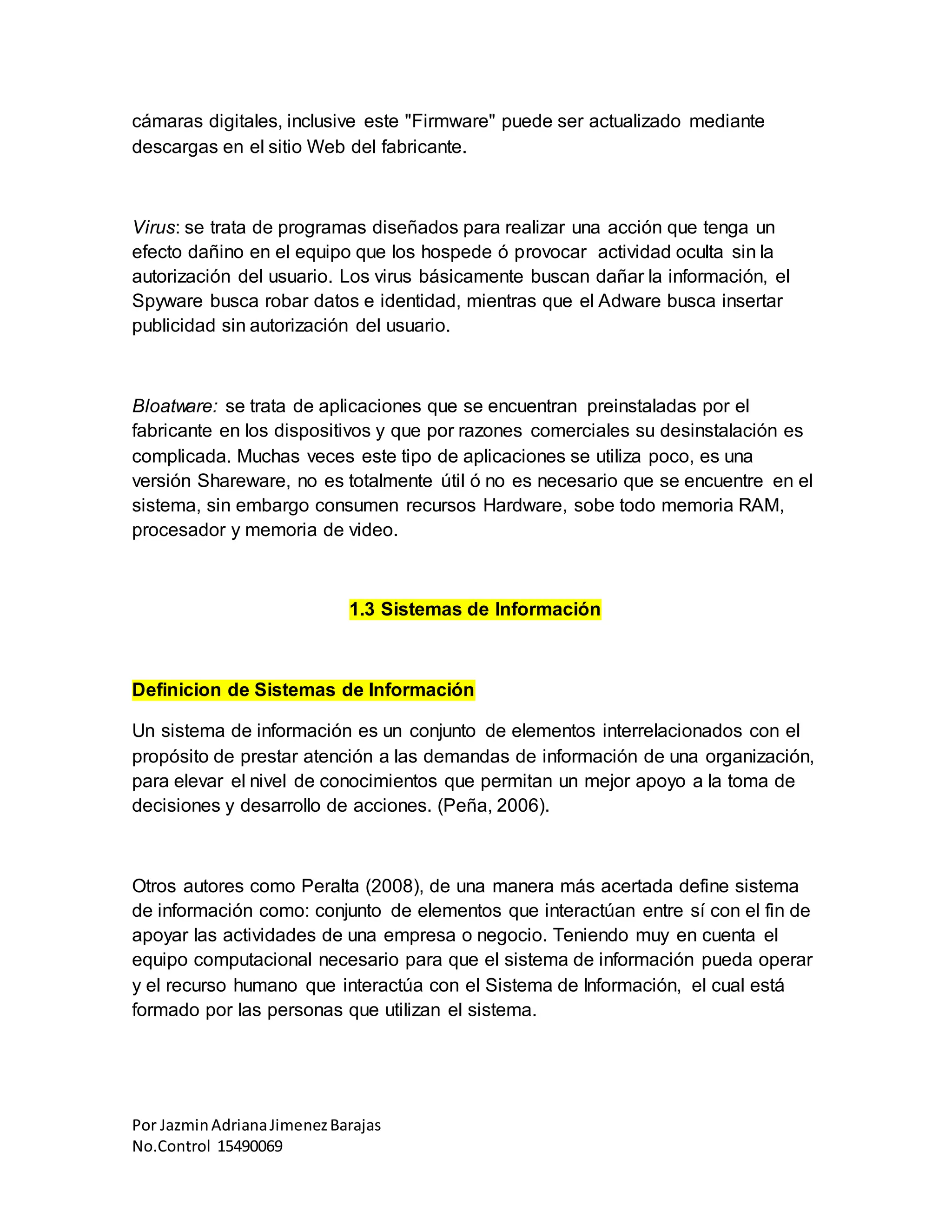 Por JazminAdrianaJimenezBarajas
No.Control 15490069
cámaras digitales, inclusive este "Firmware" puede ser actualizado mediante
descargas en el sitio Web del fabricante.
Virus: se trata de programas diseñados para realizar una acción que tenga un
efecto dañino en el equipo que los hospede ó provocar actividad oculta sin la
autorización del usuario. Los virus básicamente buscan dañar la información, el
Spyware busca robar datos e identidad, mientras que el Adware busca insertar
publicidad sin autorización del usuario.
Bloatware: se trata de aplicaciones que se encuentran preinstaladas por el
fabricante en los dispositivos y que por razones comerciales su desinstalación es
complicada. Muchas veces este tipo de aplicaciones se utiliza poco, es una
versión Shareware, no es totalmente útil ó no es necesario que se encuentre en el
sistema, sin embargo consumen recursos Hardware, sobe todo memoria RAM,
procesador y memoria de video.
1.3 Sistemas de Información
Definicion de Sistemas de Información
Un sistema de información es un conjunto de elementos interrelacionados con el
propósito de prestar atención a las demandas de información de una organización,
para elevar el nivel de conocimientos que permitan un mejor apoyo a la toma de
decisiones y desarrollo de acciones. (Peña, 2006).
Otros autores como Peralta (2008), de una manera más acertada define sistema
de información como: conjunto de elementos que interactúan entre sí con el fin de
apoyar las actividades de una empresa o negocio. Teniendo muy en cuenta el
equipo computacional necesario para que el sistema de información pueda operar
y el recurso humano que interactúa con el Sistema de Información, el cual está
formado por las personas que utilizan el sistema.
 