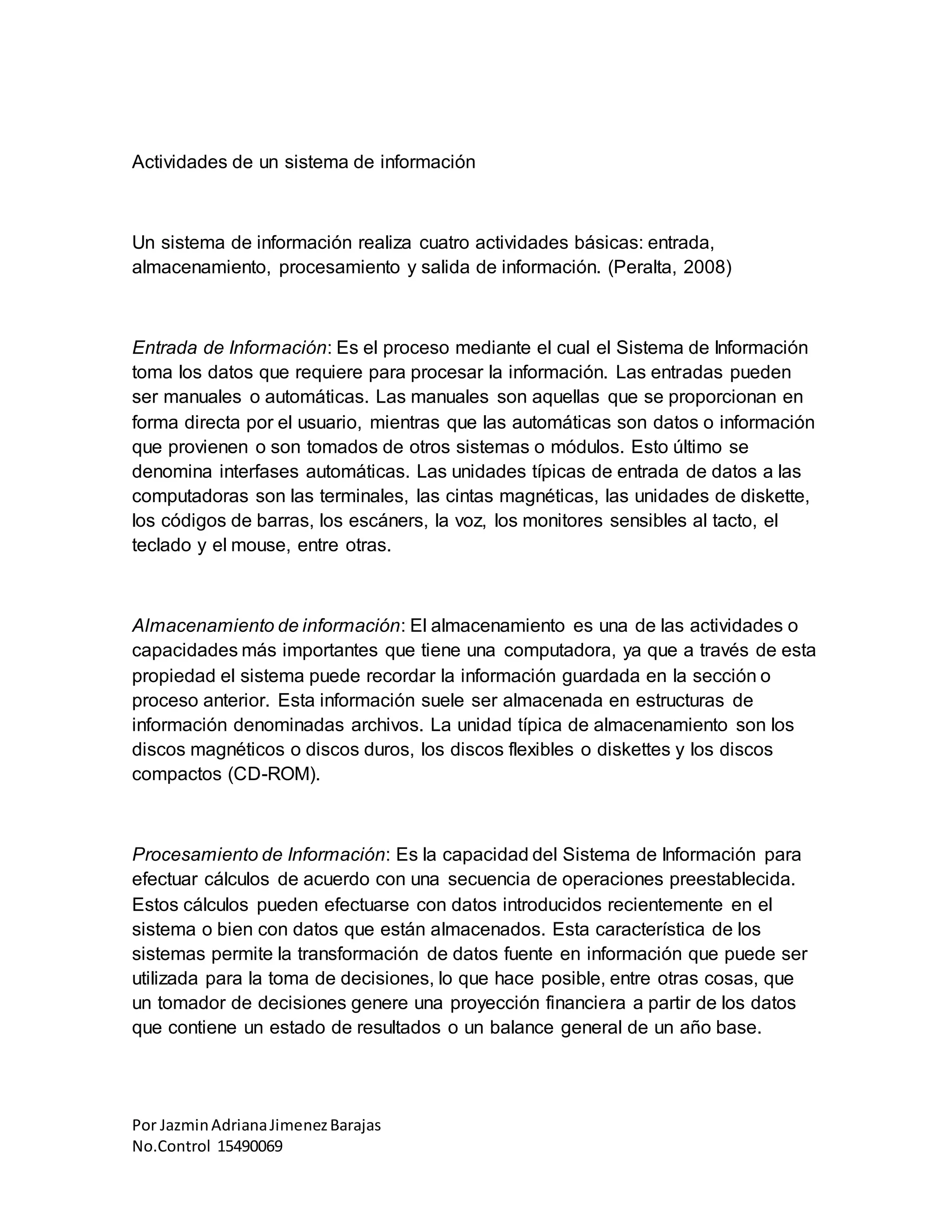 Por JazminAdrianaJimenezBarajas
No.Control 15490069
Actividades de un sistema de información
Un sistema de información realiza cuatro actividades básicas: entrada,
almacenamiento, procesamiento y salida de información. (Peralta, 2008)
Entrada de Información: Es el proceso mediante el cual el Sistema de Información
toma los datos que requiere para procesar la información. Las entradas pueden
ser manuales o automáticas. Las manuales son aquellas que se proporcionan en
forma directa por el usuario, mientras que las automáticas son datos o información
que provienen o son tomados de otros sistemas o módulos. Esto último se
denomina interfases automáticas. Las unidades típicas de entrada de datos a las
computadoras son las terminales, las cintas magnéticas, las unidades de diskette,
los códigos de barras, los escáners, la voz, los monitores sensibles al tacto, el
teclado y el mouse, entre otras.
Almacenamiento de información: El almacenamiento es una de las actividades o
capacidades más importantes que tiene una computadora, ya que a través de esta
propiedad el sistema puede recordar la información guardada en la sección o
proceso anterior. Esta información suele ser almacenada en estructuras de
información denominadas archivos. La unidad típica de almacenamiento son los
discos magnéticos o discos duros, los discos flexibles o diskettes y los discos
compactos (CD-ROM).
Procesamiento de Información: Es la capacidad del Sistema de Información para
efectuar cálculos de acuerdo con una secuencia de operaciones preestablecida.
Estos cálculos pueden efectuarse con datos introducidos recientemente en el
sistema o bien con datos que están almacenados. Esta característica de los
sistemas permite la transformación de datos fuente en información que puede ser
utilizada para la toma de decisiones, lo que hace posible, entre otras cosas, que
un tomador de decisiones genere una proyección financiera a partir de los datos
que contiene un estado de resultados o un balance general de un año base.
 