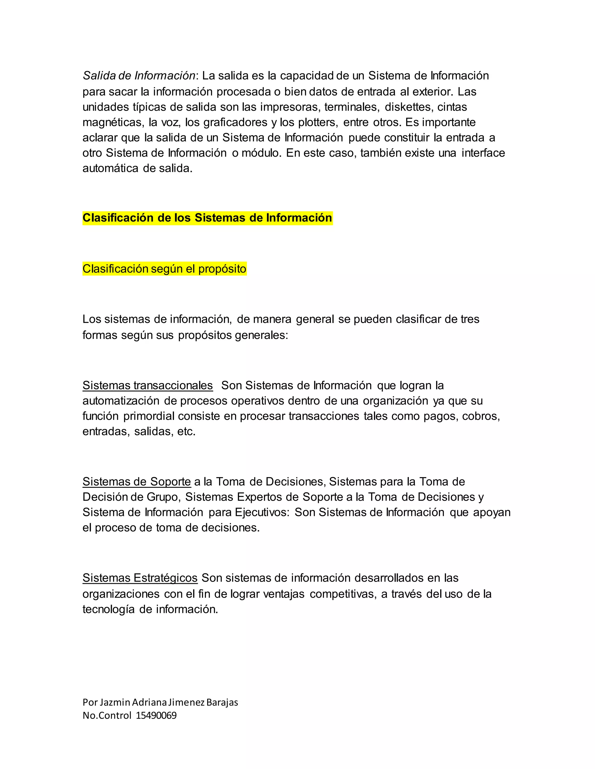 Por JazminAdrianaJimenezBarajas
No.Control 15490069
Salida de Información: La salida es la capacidad de un Sistema de Información
para sacar la información procesada o bien datos de entrada al exterior. Las
unidades típicas de salida son las impresoras, terminales, diskettes, cintas
magnéticas, la voz, los graficadores y los plotters, entre otros. Es importante
aclarar que la salida de un Sistema de Información puede constituir la entrada a
otro Sistema de Información o módulo. En este caso, también existe una interface
automática de salida.
Clasificación de los Sistemas de Información
Clasificación según el propósito
Los sistemas de información, de manera general se pueden clasificar de tres
formas según sus propósitos generales:
Sistemas transaccionales Son Sistemas de Información que logran la
automatización de procesos operativos dentro de una organización ya que su
función primordial consiste en procesar transacciones tales como pagos, cobros,
entradas, salidas, etc.
Sistemas de Soporte a la Toma de Decisiones, Sistemas para la Toma de
Decisión de Grupo, Sistemas Expertos de Soporte a la Toma de Decisiones y
Sistema de Información para Ejecutivos: Son Sistemas de Información que apoyan
el proceso de toma de decisiones.
Sistemas Estratégicos Son sistemas de información desarrollados en las
organizaciones con el fin de lograr ventajas competitivas, a través del uso de la
tecnología de información.
 
