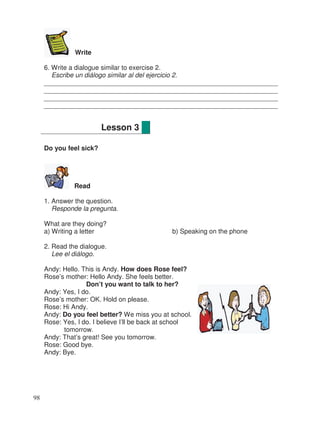 Write
6. Write a dialogue similar to exercise 2.
Escribe un diálogo similar al del ejercicio 2.
________________________________________________________________
________________________________________________________________
________________________________________________________________
________________________________________________________________
Do you feel sick?
Read
1. Answer the question.
Responde la pregunta.
What are they doing?
a) Writing a letter b) Speaking on the phone
2. Read the dialogue.
Lee el diálogo.
Andy: Hello. This is Andy. How does Rose feel?
Rose’s mother: Hello Andy. She feels better.
Don’t you want to talk to her?
Andy: Yes, I do.
Rose’s mother: OK. Hold on please.
Rose: Hi Andy.
Andy: Do you feel better? We miss you at school.
Rose: Yes, I do. I believe I’ll be back at school
tomorrow.
Andy: That’s great! See you tomorrow.
Rose: Good bye.
Andy: Bye.
Lesson 3
98
 