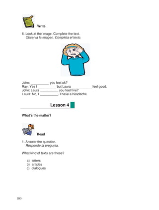 Write
6. Look at the image. Complete the text.
Observa la imagen. Completa el texto.
John: __________ you feel ok?
Ray: Yes I __________ but Laura ___________ feel good.
John: Laura __________ you feel fine?
Laura: No, I __________. I have a headache.
What’s the matter?
Read
1. Answer the question.
Responde la pregunta.
What kind of texts are these?
a) letters
b) articles
c) dialogues
Lesson 4
100
 