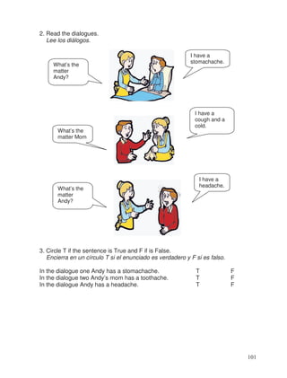 2. Read the dialogues.
Lee los diálogos.
3. Circle T if the sentence is True and F if is False.
Encierra en un círculo T si el enunciado es verdadero y F si es falso.
In the dialogue one Andy has a stomachache. T F
In the dialogue two Andy’s mom has a toothache. T F
In the dialogue Andy has a headache. T F
What’s the
matter
Andy?
I have a
stomachache.
What’s the
matter Mom
I have a
cough and a
cold.
What’s the
matter
Andy?
I have a
headache.
101
 