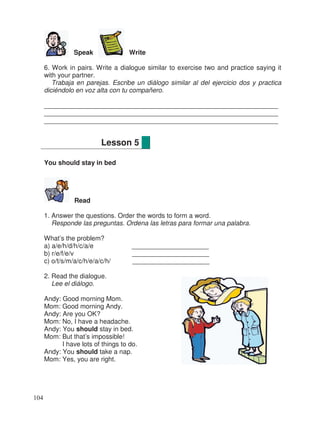 Speak Write
6. Work in pairs. Write a dialogue similar to exercise two and practice saying it
with your partner.
Trabaja en parejas. Escribe un diálogo similar al del ejercicio dos y practica
diciéndolo en voz alta con tu compañero.
________________________________________________________________
________________________________________________________________
________________________________________________________________
You should stay in bed
Read
1. Answer the questions. Order the words to form a word.
Responde las preguntas. Ordena las letras para formar una palabra.
What’s the problem?
a) a/e/h/d/h/c/a/e _____________________
b) r/e/f/e/v _____________________
c) o/t/s/m/a/c/h/e/a/c/h/ _____________________
2. Read the dialogue.
Lee el diálogo.
Andy: Good morning Mom.
Mom: Good morning Andy.
Andy: Are you OK?
Mom: No, I have a headache.
Andy: You should stay in bed.
Mom: But that’s impossible!
I have lots of things to do.
Andy: You should take a nap.
Mom: Yes, you are right.
Lesson 5
104
 