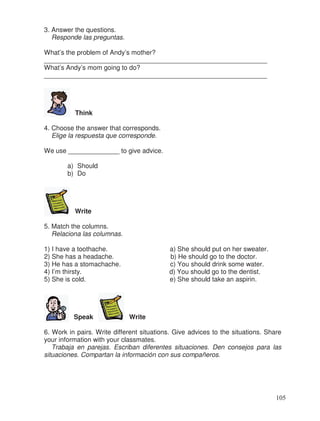 3. Answer the questions.
Responde las preguntas.
What’s the problem of Andy’s mother?
_____________________________________________________________
What’s Andy’s mom going to do?
_____________________________________________________________
Think
4. Choose the answer that corresponds.
Elige la respuesta que corresponde.
We use ______________ to give advice.
a) Should
b) Do
Write
5. Match the columns.
Relaciona las columnas.
1) I have a toothache. a) She should put on her sweater.
2) She has a headache. b) He should go to the doctor.
3) He has a stomachache. c) You should drink some water.
4) I’m thirsty. d) You should go to the dentist.
5) She is cold. e) She should take an aspirin.
Speak Write
6. Work in pairs. Write different situations. Give advices to the situations. Share
your information with your classmates.
Trabaja en parejas. Escriban diferentes situaciones. Den consejos para las
situaciones. Compartan la información con sus compañeros.
105
 