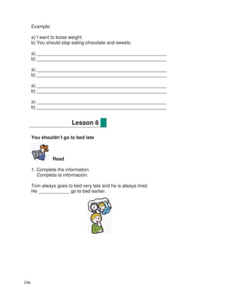 Example:
a) I want to loose weight.
b) You should stop eating chocolate and sweets.
a) __________________________________________________
b) __________________________________________________
a) __________________________________________________
b) __________________________________________________
a) __________________________________________________
b) __________________________________________________
a) __________________________________________________
b) __________________________________________________
You shouldn’t go to bed late
Read
1. Complete the information.
Completa la información.
Tom always goes to bed very late and he is always tired.
He ____________ go to bed earlier.
Lesson 6
106
 