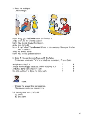 2. Read the dialogue.
Lee el diálogo.
Mom: Andy, you shouldn’t watch too much T.V.
Andy: Mom, it’s my favorite cartoon!
Mom: You should do your homework.
Andy: Yes, I should.
Mom: Andy it’s late! You shouldn’t have to be awake up. Have you finished
your homework?
Andy: It’s almost done!
Mom: You should go to sleep now!
3. Circle T if the sentence is True and F if is False.
Encierra en un círculo T si el enunciado es verdadero y F si es falso.
Andy is watching T.V. T F
Andy’s mom is happy because Andy is watching T.V. T F
Andy has done his homework early. T F
It is late and Andy is doing his homework. T F
Think
4. Choose the answer that corresponds.
Elige la respuesta que corresponda.
It is the negative form of should.
a) Don’t
b) Shouldn’t
107
 