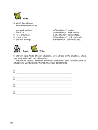 Write
5. Match the columns.
Relaciona las columnas.
1) You work too hard. a) She shouldn’t smoke.
2) She is fat. b) You shouldn’t work so hard.
3) He is grounded. c) She shouldn’t eat junk food.
4) I have a cold. d) You shouldn’t drink cold drinks
5) She has a cough. e) He shouldn’t behave so bad.
Speak Write
6. Work in pairs. Write different situations. Give advices to the situations. Share
your information with your classmates.
Trabaja en parejas. Escriban diferentes situaciones. Den consejos para las
situaciones. Compartan la información con sus compañeros.
a) __________________________________________________
b) __________________________________________________
a) __________________________________________________
b) __________________________________________________
a) __________________________________________________
b) __________________________________________________
a) __________________________________________________
b) __________________________________________________
108
 