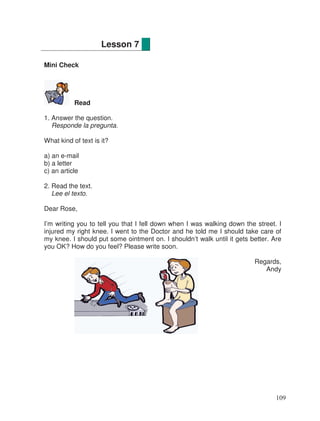 Mini Check
Read
1. Answer the question.
Responde la pregunta.
What kind of text is it?
a) an e-mail
b) a letter
c) an article
2. Read the text.
Lee el texto.
Dear Rose,
I’m writing you to tell you that I fell down when I was walking down the street. I
injured my right knee. I went to the Doctor and he told me I should take care of
my knee. I should put some ointment on. I shouldn’t walk until it gets better. Are
you OK? How do you feel? Please write soon.
Regards,
Andy
Lesson 7
109
 