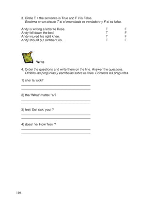 3. Circle T if the sentence is True and F if is False.
Encierra en un círculo T si el enunciado es verdadero y F si es falso.
Andy is writing a letter to Rose. T F
Andy fell down the bed. T F
Andy injured his right knee. T F
Andy should put ointment on. T F
Write
4. Order the questions and write them on the line. Answer the questions.
Ordena las preguntas y escríbelas sobre la línea. Contesta las preguntas.
1) she/ Is/ sick?
_______________________________________
_______________________________________
2) the/ What/ matter/ ‘s/?
_______________________________________
_______________________________________
3) feel/ Do/ sick/ you/ ?
_______________________________________
_______________________________________
4) does/ he/ How/ feel/ ?
_______________________________________
_______________________________________
110
 