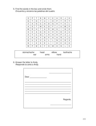 5. Find the words in the box and circle them.
Encuentra y encierra las palabras del cuadro.
S P T B M V E A R J H
Q T O Y U I O P T R Y
Z X O C H D G H Y E L
A S T M E D F J U W P
W R H T A R M S I Q O
S C A G D C H K O A U
X Y C Q T H H H P Z J
Z H H V B P A A Ñ V C
B U E C A L L N C B X
N I K E E L I D K H H
M P M A F O W O B L E
6. Answer the letter to Andy.
Responde la carta a Andy.
stomachache head elbow toothache
ear arms hand
____________________
Dear _______________,
__________________________________________
__________________________________________
__________________________________________
__________________________________________
__________________________________________
_________________________________________.
Regards,
___________________
111
 