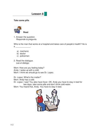 Take some pills
Read
1. Answer the question.
Responde la pregunta.
Who is the man that works at a hospital and takes care of people’s health? He is
a _____________.
a) mechanic
b) doctor
c) policeman
2. Read the dialogue.
Lee el diálogo.
Mom: How are you feeling today?
Andy: I woke up with a cold.
Mom: I think we should go to see Dr. Lopez.
Dr. Lopez: What’s the matter?
Mom: Andy has a cold.
Dr. Lopez: I see! You also have fever. OK, Andy you have to stay in bed for
two days, take some pills and don’t drink cold water.
Mom: You heard that, Andy. You have to stay in bed.
Lesson 8
112
 