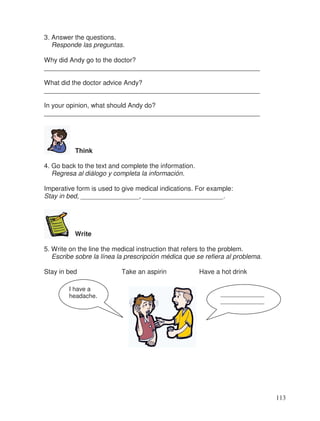 3. Answer the questions.
Responde las preguntas.
Why did Andy go to the doctor?
___________________________________________________________
What did the doctor advice Andy?
___________________________________________________________
In your opinion, what should Andy do?
___________________________________________________________
Think
4. Go back to the text and complete the information.
Regresa al diálogo y completa la información.
Imperative form is used to give medical indications. For example:
Stay in bed, ________________, ______________________.
Write
5. Write on the line the medical instruction that refers to the problem.
Escribe sobre la línea la prescripción médica que se refiera al problema.
Stay in bed Take an aspirin Have a hot drink
_____________
_____________
I have a
headache.
113
 