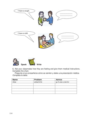 Speak Write
6. Ask your classmates how they are feeling and give them medical instructions.
Complete the chart.
Pregunta a tus compañeros cómo se sienten y dales una prescripción médica.
Completa la tabla.
Name Problem Advice
Anne animal bite go to see a doctor
_____________
_____________
I have a cough.
_____________
_____________
I have a cold.
114
 