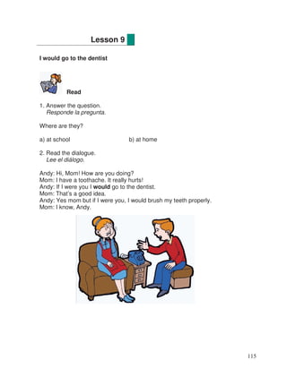 I would go to the dentist
Read
1. Answer the question.
Responde la pregunta.
Where are they?
a) at school b) at home
2. Read the dialogue.
Lee el diálogo.
Andy: Hi, Mom! How are you doing?
Mom: I have a toothache. It really hurts!
Andy: If I were you I would go to the dentist.
Mom: That’s a good idea.
Andy: Yes mom but if I were you, I would brush my teeth properly.
Mom: I know, Andy.
Lesson 9
115
 
