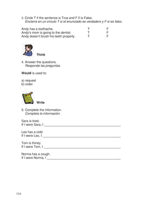 3. Circle T if the sentence is True and F if is False.
Encierra en un círculo T si el enunciado es verdadero y F si es falso.
Andy has a toothache. T F
Andy’s mom is going to the dentist. T F
Andy doesn’t brush his teeth properly. T F
Think
4. Answer the questions.
Responde las preguntas.
Would is used to:
a) request
b) order
Write
5. Complete the information.
Completa la información.
Sara is tired.
If I were Sara, I __________________________________________
Leo has a cold.
If I were Leo, I __________________________________________
Tom is thirsty.
If I were Tom, I __________________________________________
Norma has a cough.
If I were Norma, I ________________________________________
116
_
__
_
__
_
 