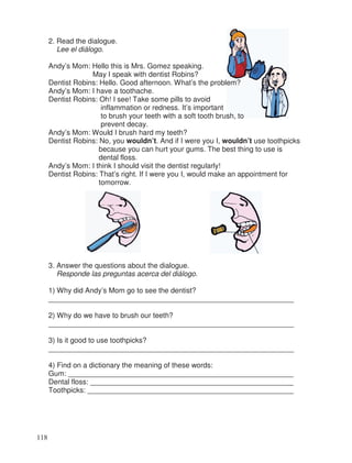 2. Read the dialogue.
Lee el diálogo.
Andy’s Mom: Hello this is Mrs. Gomez speaking.
May I speak with dentist Robins?
Dentist Robins: Hello. Good afternoon. What’s the problem?
Andy’s Mom: I have a toothache.
Dentist Robins: Oh! I see! Take some pills to avoid
inflammation or redness. It’s important
to brush your teeth with a soft tooth brush, to
prevent decay.
Andy’s Mom: Would I brush hard my teeth?
Dentist Robins: No, you wouldn’t. And if I were you I, wouldn’t use toothpicks
because you can hurt your gums. The best thing to use is
dental floss.
Andy’s Mom: I think I should visit the dentist regularly!
Dentist Robins: That’s right. If I were you I, would make an appointment for
tomorrow.
3. Answer the questions about the dialogue.
Responde las preguntas acerca del diálogo.
1) Why did Andy’s Mom go to see the dentist?
_____________________________________________________________
2) Why do we have to brush our teeth?
_____________________________________________________________
3) Is it good to use toothpicks?
_____________________________________________________________
4) Find on a dictionary the meaning of these words:
Gum: ________________________________________________________
Dental floss: __________________________________________________
Toothpicks: ___________________________________________________
118
_
_
 