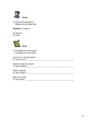 Think
4. Answer the questions.
Responde las preguntas.
Wouldn’t is used to:
a) request
b) order
Write
5. Complete the information.
Completa la información.
Laura has a stomachache.
If I were Laura, I ___________________________________________
Sophie is late for school.
If I were Sophie, I __________________________________________
Ralph is bored.
If I were Ralph, I ___________________________________________
Bob has a cold.
If I were Bob, I ____________________________________________
119
_
 