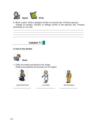 Speak Write
6. Work in pairs. Write a dialogue similar to exercise two. Practice saying it.
Trabaja en parejas. Escribe un diálogo similar al del ejercicio dos. Practica
diciéndolo en voz alta.
________________________________________________________________
________________________________________________________________
________________________________________________________________
________________________________________________________________
A visit to the dentist
Read
1. Order the words according to the image.
Ordena las palabras de acuerdo con la imagen.
a/c/e/m/h/i/c/n u/r/n/s/e /e/r/h/c/t/e/a
________________ _________________ ________________
Lesson 11
120
 