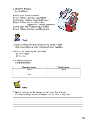 2. Read the dialogue.
Lee el diálogo.
Andy’s Mom: Finally I’m here!
Dentist Robins: Let me see your tooth.
Andy’s Mom: I believe it is probably decay.
Dentist Robins: You should consider
suggestions I told you yesterday.
Andy’s Mom: Are you checking all teeth?
Dentist Robins: Yes, I am. Just to prevent.
Think
3. Go back to the dialogue and look at the words in bold.
Regresa al diálogo y observa las palabras en negritas.
Some nouns have irregular plurals like:
a) tooth- teeth
b) foot-feet
4. Complete the chart.
Completa la tabla.
Singular forms Plural forms
tooth Teeth
foot
Write
5. Write a dialogue similar to exercise two using foot and feet.
Escribe un diálogo similar al del ejercicio dos usando foot y feet.
________________________________________________________________
________________________________________________________________
________________________________________________________________
________________________________________________________________
________________________________________________________________
.
121
 