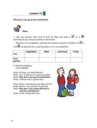 Why don’t you go to the nutritionist?
Read
1. Ask your partner what kind of food he likes and write a or a
according to you and your partner’s information.
Pregunta a tu compañero ¿qué tipo de comida le gusta? y escribe una o
una de acuerdo con lo que les gusta a ti y a tu compañero.
Vegetables Meat Junk food Fruits
You
Your
partner
2. Read the dialogue.
Lee el diálogo.
Andy: Hi Rose, you look different!
Rose: Yes, is because I’m gaining weight!
Andy: Why don’t you go to nutritionist?
Rose: I believe that’s a good idea!
Rose: Andy, I see that you are also a bit fat!
Andy: Mmmm. It’s just that I’m growing!
Rose: Why don’t you come with me to
visit the nutritionist?
Andy: I think I will go with you.
Lesson 12
122
 
