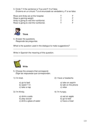 3. Circle T if the sentence is True and F if is False.
Encierra en un círculo T si el enunciado es verdadero y F si es falso.
Rose and Andy are at the hospital. T F
Rose is gaining weight. T F
Andy is going to visit the nutritionist. T F
Rose is going to visit the nutritionist. T F
Think
4. Answer the questions.
Responde las preguntas.
What is the question used in the dialogue to make suggestions?
_________________________________________________________
Write in Spanish the meaning of this question.
__________________________________________________________
Write
5. Choose the answers that correspond.
Elige las respuestas que correspondan.
1) I’m tired. 2) I have a headache.
a) go to bed a) take an aspirin
b) watch T.V. b) talk on the phone
c) take a nap c) relax
3) I’m thirsty. 4) I’m hungry.
a) drink a soda a) eat an apple
b) play soccer b) go to bed
c) drink a glass of water c) have a meal
123
 
