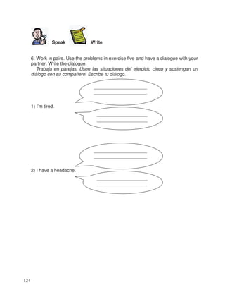 Speak Write
6. Work in pairs. Use the problems in exercise five and have a dialogue with your
partner. Write the dialogue.
Trabaja en parejas. Usen las situaciones del ejercicio cinco y sostengan un
diálogo con su compañero. Escribe tu diálogo.
1) I’m tired.
2) I have a headache.
_______________________
_______________________
______________________
______________________
_______________________
_______________________
______________________
______________________
124
 