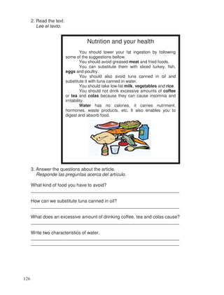 2. Read the text.
Lee el texto.
3. Answer the questions about the article.
Responde las preguntas acerca del artículo.
What kind of food you have to avoid?
__________________________________________________________
How can we substitute tuna canned in oil?
__________________________________________________________
What does an excessive amount of drinking coffee, tea and colas cause?
__________________________________________________________
Write two characteristics of water.
__________________________________________________________
__________________________________________________________
Nutrition and your health
You should lower your fat ingestion by following
some of the suggestions bellow.
You should avoid greased meat and fried foods.
You can substitute them with sliced turkey, fish,
eggs and poultry.
You should also avoid tuna canned in oil and
substitute it with tuna canned in water.
You should take low-fat milk, vegetables and rice.
You should not drink excessive amounts of coffee
or tea and colas because they can cause insomnia and
irritability.
Water has no calories, it carries nutriment,
hormones, waste products, etc. It also enables you to
digest and absorb food.
126
 