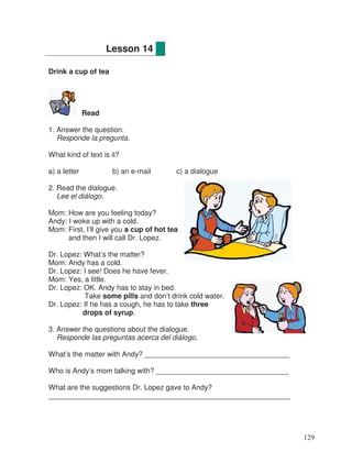 Drink a cup of tea
Read
1. Answer the question.
Responde la pregunta.
What kind of text is it?
a) a letter b) an e-mail c) a dialogue
2. Read the dialogue.
Lee el diálogo.
Mom: How are you feeling today?
Andy: I woke up with a cold.
Mom: First, I’ll give you a cup of hot tea
and then I will call Dr. Lopez.
Dr. Lopez: What’s the matter?
Mom: Andy has a cold.
Dr. Lopez: I see! Does he have fever.
Mom: Yes, a little.
Dr. Lopez: OK. Andy has to stay in bed.
Take some pills and don’t drink cold water.
Dr. Lopez: If he has a cough, he has to take three
drops of syrup.
3. Answer the questions about the dialogue.
Responde las preguntas acerca del diálogo.
What’s the matter with Andy? ____________________________________
Who is Andy’s mom talking with? _________________________________
What are the suggestions Dr. Lopez gave to Andy?
____________________________________________________________
Lesson 14
129
 