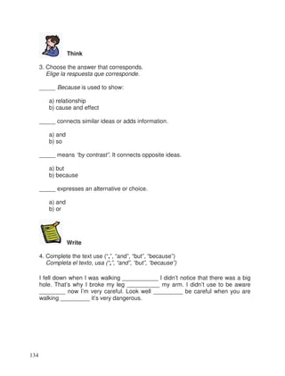 Think
3. Choose the answer that corresponds.
Elige la respuesta que corresponde.
_____ Because is used to show:
a) relationship
b) cause and effect
_____ connects similar ideas or adds information.
a) and
b) so
_____ means “by contrast”. It connects opposite ideas.
a) but
b) because
_____ expresses an alternative or choice.
a) and
b) or
Write
4. Complete the text use (“,”, “and”, “but”, “because”)
Completa el texto, usa (“,”, “and”, “but”, “because”)
I fell down when I was walking ___________ I didn’t notice that there was a big
hole. That’s why I broke my leg __________ my arm. I didn’t use to be aware
________ now I’m very careful. Look well _________ be careful when you are
walking _________ it’s very dangerous.
134
 