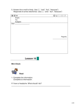 5. Answer the e-mail to Andy. Use (“,”, “and”, “but”, “because”)
Responde el correo electrónico. Usa (“,”, “and”, “but”, “because”)
From:
To:
Subject:
Dear __________________,
Regards,
__________________
Mini Check
Read
1. Complete the information.
Completa la información.
If I have a headache. What should I do?
______________________________________________________________
Lesson 16
135
 