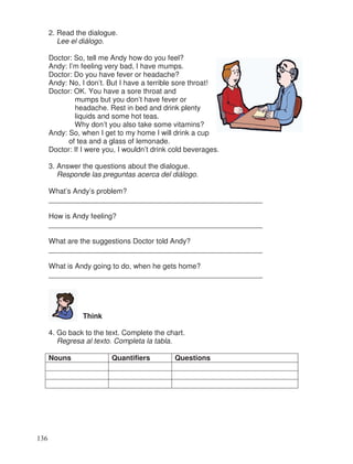 2. Read the dialogue.
Lee el diálogo.
Doctor: So, tell me Andy how do you feel?
Andy: I’m feeling very bad, I have mumps.
Doctor: Do you have fever or headache?
Andy: No, I don’t. But I have a terrible sore throat!
Doctor: OK. You have a sore throat and
mumps but you don’t have fever or
headache. Rest in bed and drink plenty
liquids and some hot teas.
Why don’t you also take some vitamins?
Andy: So, when I get to my home I will drink a cup
of tea and a glass of lemonade.
Doctor: If I were you, I wouldn’t drink cold beverages.
3. Answer the questions about the dialogue.
Responde las preguntas acerca del diálogo.
What’s Andy’s problem?
_____________________________________________________
How is Andy feeling?
_____________________________________________________
What are the suggestions Doctor told Andy?
_____________________________________________________
What is Andy going to do, when he gets home?
_____________________________________________________
Think
4. Go back to the text. Complete the chart.
Regresa al texto. Completa la tabla.
Nouns Quantifiers Questions
136
 