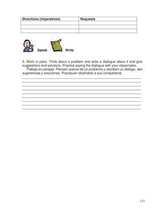 Directions (imperatives) Requests
Speak Write
5. Work in pairs. Think about a problem and write a dialogue about it and give
suggestions and solutions. Practice saying the dialogue with your classmates.
Trabaja en parejas. Piensen acerca de un problema y escriban un diálogo, den
sugerencias y soluciones. Practiquen diciéndolo a sus compañeros.
________________________________________________________________
________________________________________________________________
________________________________________________________________
________________________________________________________________
________________________________________________________________
________________________________________________________________
________________________________________________________________
________________________________________________________________
________________________________________________________________
137
 