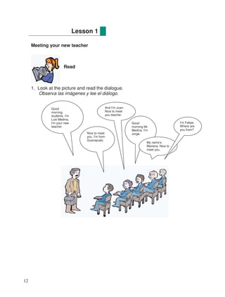 Meeting your new teacher
Read
1. Look at the picture and read the dialogue.
Observa las imágenes y lee el diálogo.
Lesson 1
Good
morning
students. I’m
Luis Medina,
I’m your new
teacher.
Nice to meet
you. I’m from
Guanajuato.
And I’m Juan.
Nice to meet
you teacher.
Good
morning Mr.
Medina. I’m
Jorge.
My name’s
Mariana. Nice to
meet you.
I’m Felipe.
Where are
you from?
12
 