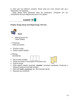 6. Each pair has different contents. Share what you have chosen with your
classmates not repeating.
Cada pareja tiene diferentes tipos de contenidos. Comparte con tus
compañeros los que elegiste para que no se repitan.
Project: Drugs abuse and illegal drugs. Part two
Read
Making brochures
Hacer folletos
1. Prewriting.
Antes de escribir.
• Choose a topic.
• Gather specific details.
2. Writing.
Escribiendo.
• Get a sheet of paper.
• Divide the sheet in three parts of the same size.
• Fold the sheet.
• Write specific details (example: cocaine- increases heartbeats. Produces a
feeling of euphoria and high energy).
• Mark with bold, underlined, etc. the important words.
• Illustrate your brochure.
Lesson 18
139
 