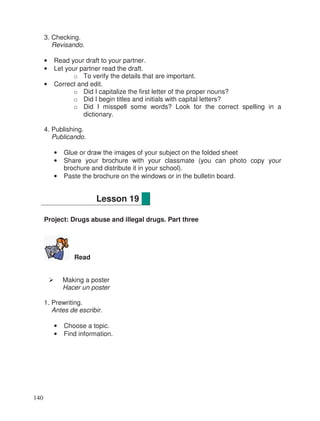 3. Checking.
Revisando.
• Read your draft to your partner.
• Let your partner read the draft.
o To verify the details that are important.
• Correct and edit.
o Did I capitalize the first letter of the proper nouns?
o Did I begin titles and initials with capital letters?
o Did I misspell some words? Look for the correct spelling in a
dictionary.
4. Publishing.
Publicando.
• Glue or draw the images of your subject on the folded sheet
• Share your brochure with your classmate (you can photo copy your
brochure and distribute it in your school).
• Paste the brochure on the windows or in the bulletin board.
Project: Drugs abuse and illegal drugs. Part three
Read
Making a poster
Hacer un poster
1. Prewriting.
Antes de escribir.
• Choose a topic.
• Find information.
Lesson 19
140
 