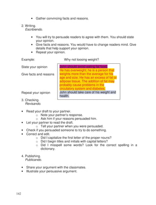 • Gather convincing facts and reasons.
2. Writing.
Escribiendo.
• You will try to persuade readers to agree with them. You should state
your opinion.
• Give facts and reasons. You would have to change readers mind. Give
details that help support your opinion.
• Repeat your opinion.
Example: Why not loosing weight?
State your opinion
Give facts and reasons
Repeat your opinion
3. Checking.
Revisando.
• Read your draft to your partner.
o Note your partner’s response.
o Ask him if your reasons persuaded him.
• Let your partner to read the draft.
o Tell your partner when you were persuaded.
• Check if you persuaded someone to try to do something.
• Correct and edit.
o Did I capitalize the first letter of the proper nouns?
o Did I begin titles and initials with capital letters?
o Did I misspell some words? Look for the correct spelling in a
dictionary.
4. Publishing.
Publicando.
• Share your argument with the classmates.
• Illustrate your persuasive argument.
John should avoid eating fat food.
He has overweight; he is a person that
weights more than the average for his
age and size. He has an excess of fat or
adipose tissue. The addition of fat may
probably cause problems in the
circulatory system and diabetes.
John should take care of his weight and
health.
142
 