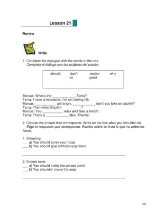 Review
Write
1. Complete the dialogue with the words in the box.
Completa el diálogo con las palabras del cuadro.
Marcus: What’s the ____________, Tania?
Tania: I have a headache, I’m not feeling Ok.
Marcus: ___________ get angry. ____________ don’t you take an aspirin?
Tania: Then what should I __________?
Marcus: You ___________ relax and take a breath.
Tania: That’s a ____________ idea. Thanks!
2. Choose the answer that corresponds. Write on the line what you shouldn’t do.
Elige la respuesta que corresponda. Escribe sobre la línea lo que no deberías
hacer.
1. Drowning
___ a) You should cover your nose
___ b) You should give artificial respiration.
_______________________________________________________
2. Broken bone
___ a) You should make the person vomit
___ b) You shouldn’t move the area
_______________________________________________________
Lesson 21
should don’t matter why
do good
143
 