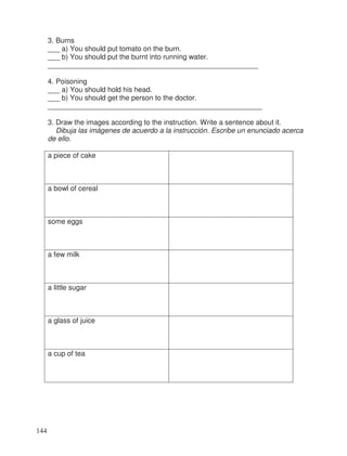 3. Burns
___ a) You should put tomato on the burn.
___ b) You should put the burnt into running water.
_____________________________________________________
4. Poisoning
___ a) You should hold his head.
___ b) You should get the person to the doctor.
______________________________________________________
3. Draw the images according to the instruction. Write a sentence about it.
Dibuja las imágenes de acuerdo a la instrucción. Escribe un enunciado acerca
de ello.
a piece of cake
a bowl of cereal
some eggs
a few milk
a little sugar
a glass of juice
a cup of tea
144
 