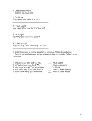 4. Order the questions.
Ordena las preguntas.
1) I’m thirsty.
Why/ don’t/ you/ have/ a/ soda/?
__________________________________
2) I have a cold.
cup/ have/ Why/ you/ don’t/ a/ tea/ of/?
__________________________________
3) I’m hungry.
eat/ Why/ don’t/ an/ you/ apple/?
__________________________________
4) I have a cough.
Why/ of syrup / you/ take/ drop / a/?/don’t
__________________________________
5. Order the words to form a question or sentence. Match the columns.
Ordena las palabras para formar una pregunta o enunciado. Relaciona las
columnas.
1) shouldn’t/ go/ late/ bed/ to/ You ___ I have a cold.
2) go/ swimming/ you/ don’t/ Why ___ I have an earache
3) eat/ more/ should/ You/ vegetables ___ I’m thirsty
4) specialist/ you/ Why/ see/ don’t/ a ___ I have to wake up early.
5) don’t/ drink/ Why/ you/ lemonade ___ I have to loose weight
145
 