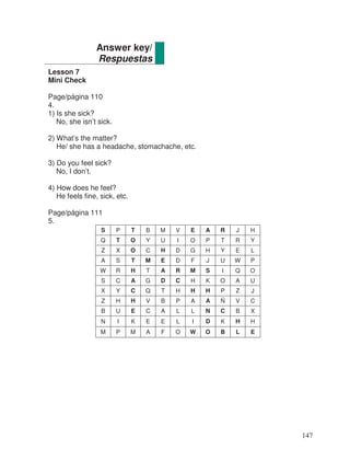 Lesson 7
Mini Check
Page/página 110
4.
1) Is she sick?
No, she isn’t sick.
2) What’s the matter?
He/ she has a headache, stomachache, etc.
3) Do you feel sick?
No, I don’t.
4) How does he feel?
He feels fine, sick, etc.
Page/página 111
5.
S P T B M V E A R J H
Q T O Y U I O P T R Y
Z X O C H D G H Y E L
A S T M E D F J U W P
W R H T A R M S I Q O
S C A G D C H K O A U
X Y C Q T H H H P Z J
Z H H V B P A A Ñ V C
B U E C A L L N C B X
N I K E E L I D K H H
M P M A F O W O B L E
Answer key/
Respuestas
147
 