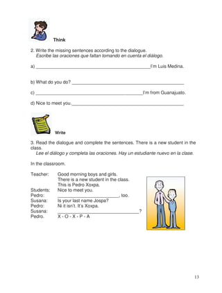 Think
2. Write the missing sentences according to the dialogue.
Escribe las oraciones que faltan tomando en cuenta el diálogo.
a) _____________________________________________I’m Luis Medina.
b) What do you do? ____________________________________________
c) __________________________________________I’m from Guanajuato.
d) Nice to meet you.____________________________________________
Write
3. Read the dialogue and complete the sentences. There is a new student in the
class.
Lee el diálogo y completa las oraciones. Hay un estudiante nuevo en la clase.
In the classroom.
Teacher: Good morning boys and girls.
There is a new student in the class.
This is Pedro Xoxpa.
Students: Nice to meet you.
Pedro: ________________________, too.
Susana: Is your last name Jospa?
Pedro: Ni it isn’t. It’s Xoxpa.
Susana: ________________________________?
Pedro. X - O - X - P - A
13
 