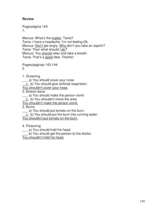 Review
Page/página 143
1.
Marcus: What’s the matter, Tania?
Tania: I have a headache, I’m not feeling Ok.
Marcus: Don’t get angry. Why don’t you take an aspirin?
Tania: Then what should I do?
Marcus: You should relax and take a breath.
Tania: That’s a good idea. Thanks!
Pages/páginas 143-144
2.
1. Drowning
___ a) You should cover your nose
__x_ b) You should give artificial respiration.
You shouldn’t cover your nose.
2. Broken bone
___ a) You should make the person vomit
__x_ b) You shouldn’t move the area
You shouldn’t make the person vomit.
3. Burns
___ a) You should put tomato on the burn.
__x_ b) You should put the burn into running water.
You shouldn’t put tomato on the burn.
4. Poisoning
___ a) You should hold his head.
___ b) You should get the person to the doctor.
You shouldn’t hold his head.
149
 