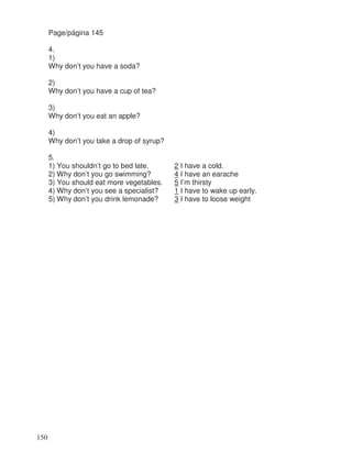 Page/página 145
4.
1)
Why don’t you have a soda?
2)
Why don’t you have a cup of tea?
3)
Why don’t you eat an apple?
4)
Why don’t you take a drop of syrup?
5.
1) You shouldn’t go to bed late. 2 I have a cold.
2) Why don’t you go swimming? 4 I have an earache
3) You should eat more vegetables. 5 I’m thirsty
4) Why don’t you see a specialist? 1 I have to wake up early.
5) Why don’t you drink lemonade? 3 I have to loose weight
150
 