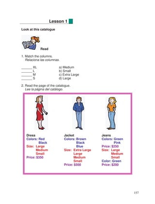 Look at this catalogue
Read
1. Match the columns.
Relaciona las columnas.
______ XL a) Medium
______ L b) Small
______ M c) Extra Large
______ S d) Large
2. Read the page of the catalogue.
Lee la página del catálogo.
Lesson 1
Dress Jacket Jeans
Colors: Red Colors: Brown Colors: Green
Black Black Pink
Size: Large Blue Price: $250
Medium Size: Extra Large Size: Large
Small Large Medium
Price: $350 Medium Small
Small Color: Green
Price: $500 Price: $200
157
 