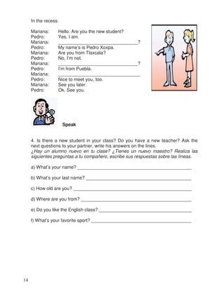 In the recess.
Mariana: Hello. Are you the new student?
Pedro: Yes, I am.
Mariana: _______________________________?
Pedro: My name’s is Pedro Xoxpa.
Mariana: Are you from Tlaxcala?
Pedro: No, I’m not.
Mariana: _______________________________?
Pedro: I’m from Puebla.
Mariana: ________________________________
Pedro: Nice to meet you, too.
Mariana: See you later.
Pedro: Ok. See you.
Speak
4. Is there a new student in your class? Do you have a new teacher? Ask the
next questions to your partner, write his answers on the lines.
¿Hay un alumno nuevo en tu clase? ¿Tienes un nuevo maestro? Realiza las
siguientes preguntas a tu compañero, escribe sus respuestas sobre las líneas.
a) What’s your name? ___________________________________________
b) What’s your last name? ________________________________________
c) How old are you? _____________________________________________
d) Where are you from? __________________________________________
e) Do you like the English class? ___________________________________
f) What’s your favorite sport? _______________________________________
14
_
_
_
_
_
_
_
 