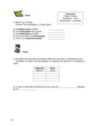 Write
3. Write True or False.
Escribe True (verdadero) o False (falso).
a) A medium dress is $350. _______________
b) The cheap jeans are in green. _______________
c) The white jeans are $200. _______________
d) There are black and red dresses. _______________
e) There is an expensive jacket. _______________
Think
4. Complete the chart with the words in bold from exercise 3. Complete the rule.
Completa el cuadro con las palabras en negritas del ejercicio 3. Completa la
regla.
Adjective Noun
Medium dress
a) In order to describe something first you write the ________________ followed
by the _______________.
Vocabulary
Cheap - barato
Expensive – caro
Reasonable – razonable
158
 