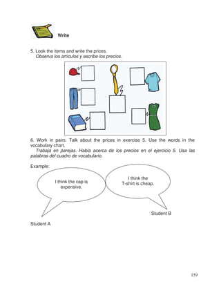 Write
5. Look the items and write the prices.
Observa los artículos y escribe los precios.
6. Work in pairs. Talk about the prices in exercise 5. Use the words in the
vocabulary chart.
Trabaja en parejas. Habla acerca de los precios en el ejercicio 5. Usa las
palabras del cuadro de vocabulario.
Example:
Student B
Student A
I think the
T-shirt is cheap.I think the cap is
expensive.
159
 