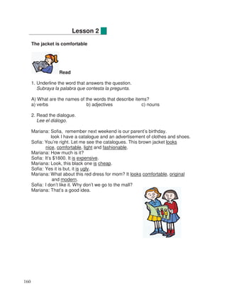 The jacket is comfortable
Read
1. Underline the word that answers the question.
Subraya la palabra que contesta la pregunta.
A) What are the names of the words that describe items?
a) verbs b) adjectives c) nouns
2. Read the dialogue.
Lee el diálogo.
Mariana: Sofia, remember next weekend is our parent’s birthday.
look I have a catalogue and an advertisement of clothes and shoes.
Sofia: You’re right. Let me see the catalogues. This brown jacket looks
nice, comfortable, light and fashionable.
Mariana: How much is it?
Sofia: It’s $1800. It is expensive.
Mariana: Look, this black one is cheap.
Sofia: Yes it is but, it is ugly.
Mariana: What about this red dress for mom? It looks comfortable, original
and modern.
Sofia: I don’t like it. Why don’t we go to the mall?
Mariana: That’s a good idea.
Lesson 2
160
 